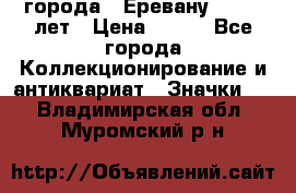 1.1) города : Еревану - 2750 лет › Цена ­ 149 - Все города Коллекционирование и антиквариат » Значки   . Владимирская обл.,Муромский р-н